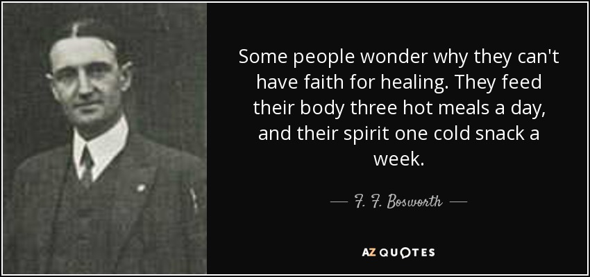 Some people wonder why they can't have faith for healing. They feed their body three hot meals a day, and their spirit one cold snack a week. - F. F. Bosworth