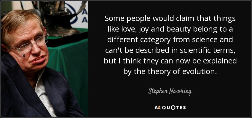 Some people would claim that things like love, joy and beauty belong to a different category from science and can't be described in scientific terms, but I think they can now be explained by the theory of evolution. - Stephen Hawking