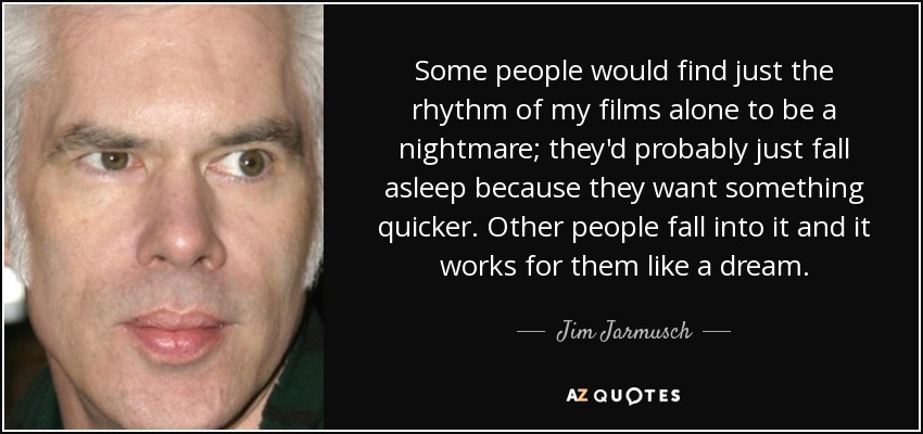 Some people would find just the rhythm of my films alone to be a nightmare; they'd probably just fall asleep because they want something quicker. Other people fall into it and it works for them like a dream. - Jim Jarmusch