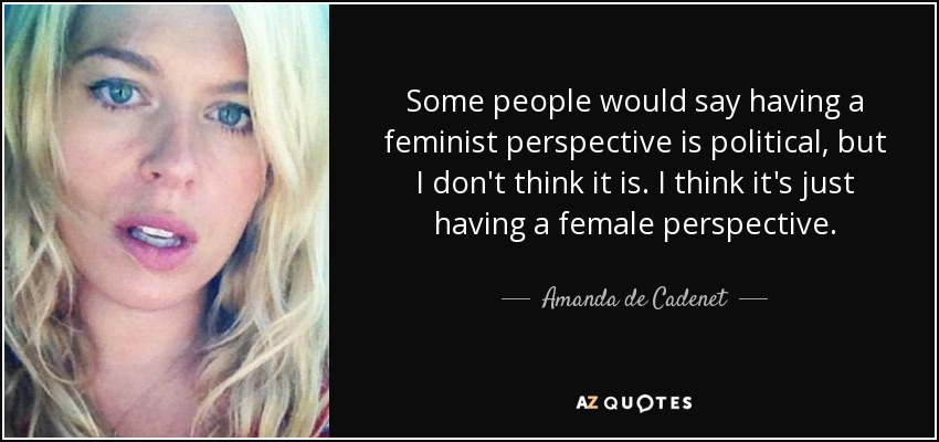 Some people would say having a feminist perspective is political, but I don't think it is. I think it's just having a female perspective. - Amanda de Cadenet