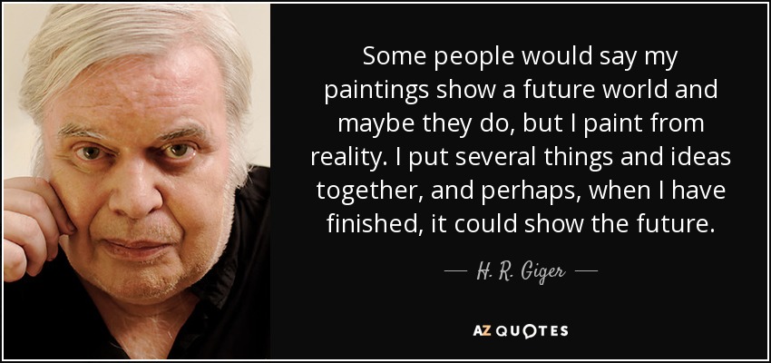 Some people would say my paintings show a future world and maybe they do, but I paint from reality. I put several things and ideas together, and perhaps, when I have finished, it could show the future. - H. R. Giger
