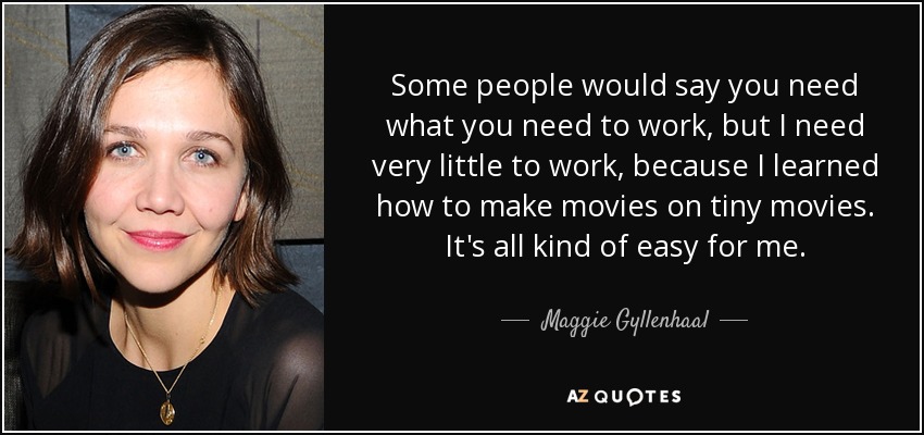 Some people would say you need what you need to work, but I need very little to work, because I learned how to make movies on tiny movies. It's all kind of easy for me. - Maggie Gyllenhaal