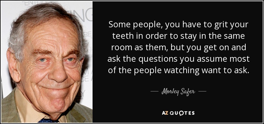 Some people, you have to grit your teeth in order to stay in the same room as them, but you get on and ask the questions you assume most of the people watching want to ask. - Morley Safer