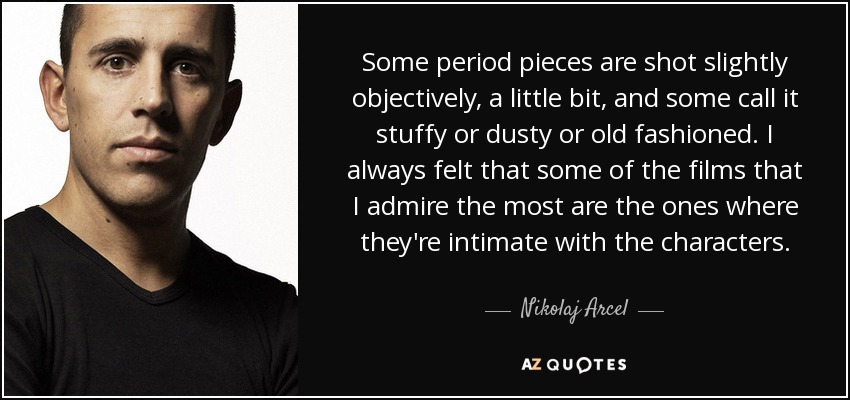 Some period pieces are shot slightly objectively, a little bit, and some call it stuffy or dusty or old fashioned. I always felt that some of the films that I admire the most are the ones where they're intimate with the characters. - Nikolaj Arcel