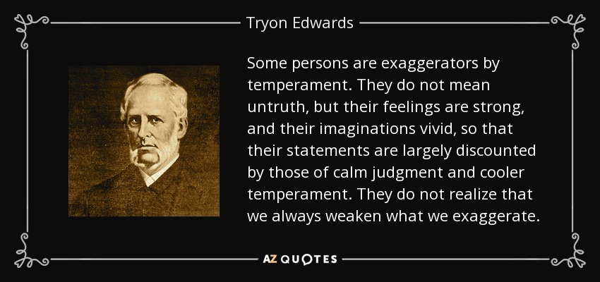 Some persons are exaggerators by temperament. They do not mean untruth, but their feelings are strong, and their imaginations vivid, so that their statements are largely discounted by those of calm judgment and cooler temperament. They do not realize that we always weaken what we exaggerate. - Tryon Edwards