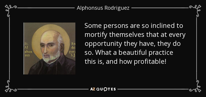 Some persons are so inclined to mortify themselves that at every opportunity they have, they do so. What a beautiful practice this is, and how profitable! - Alphonsus Rodriguez