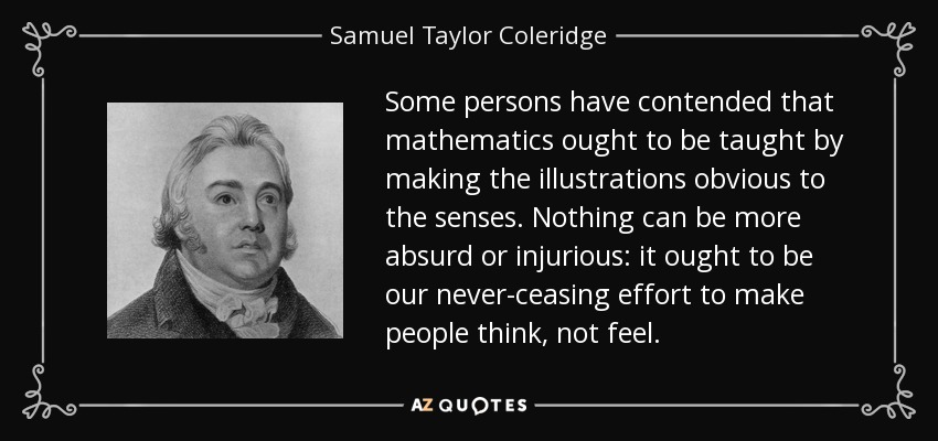Some persons have contended that mathematics ought to be taught by making the illustrations obvious to the senses. Nothing can be more absurd or injurious: it ought to be our never-ceasing effort to make people think, not feel. - Samuel Taylor Coleridge