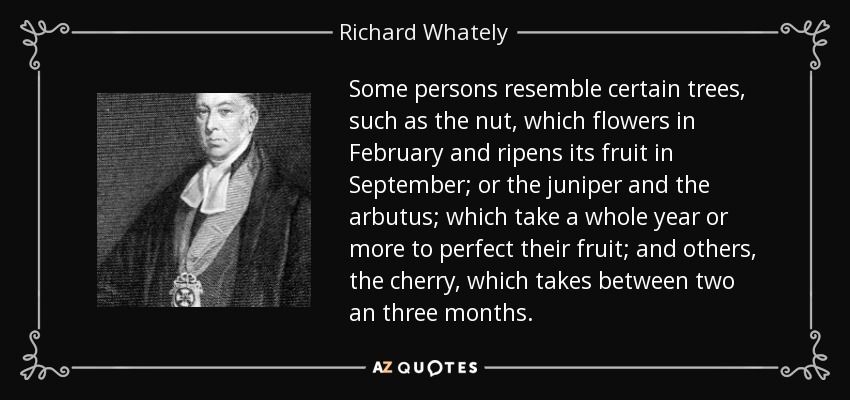 Some persons resemble certain trees, such as the nut, which flowers in February and ripens its fruit in September; or the juniper and the arbutus; which take a whole year or more to perfect their fruit; and others, the cherry, which takes between two an three months. - Richard Whately