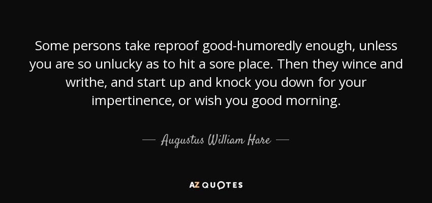 Some persons take reproof good-humoredly enough, unless you are so unlucky as to hit a sore place. Then they wince and writhe, and start up and knock you down for your impertinence, or wish you good morning. - Augustus William Hare