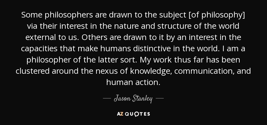 Some philosophers are drawn to the subject [of philosophy] via their interest in the nature and structure of the world external to us. Others are drawn to it by an interest in the capacities that make humans distinctive in the world. I am a philosopher of the latter sort. My work thus far has been clustered around the nexus of knowledge, communication, and human action. - Jason Stanley