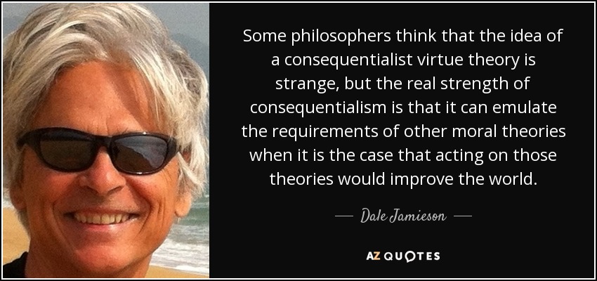 Some philosophers think that the idea of a consequentialist virtue theory is strange, but the real strength of consequentialism is that it can emulate the requirements of other moral theories when it is the case that acting on those theories would improve the world. - Dale Jamieson