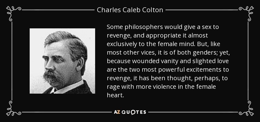 Some philosophers would give a sex to revenge, and appropriate it almost exclusively to the female mind. But, like most other vices, it is of both genders; yet, because wounded vanity and slighted love are the two most powerful excitements to revenge, it has been thought, perhaps, to rage with more violence in the female heart. - Charles Caleb Colton