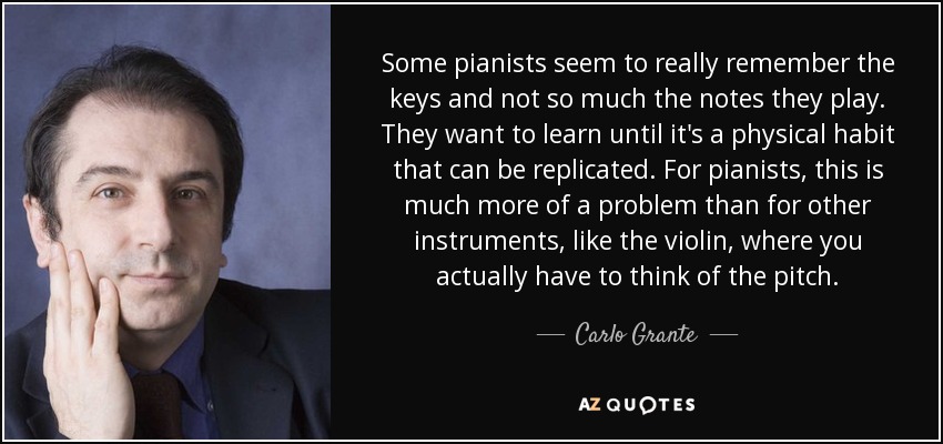 Some pianists seem to really remember the keys and not so much the notes they play. They want to learn until it's a physical habit that can be replicated. For pianists, this is much more of a problem than for other instruments, like the violin, where you actually have to think of the pitch. - Carlo Grante