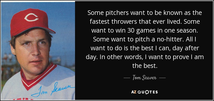 Some pitchers want to be known as the fastest throwers that ever lived. Some want to win 30 games in one season. Some want to pitch a no-hitter. All I want to do is the best I can, day after day. In other words, I want to prove I am the best. - Tom Seaver