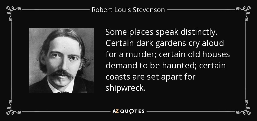 Some places speak distinctly. Certain dark gardens cry aloud for a murder; certain old houses demand to be haunted; certain coasts are set apart for shipwreck. - Robert Louis Stevenson