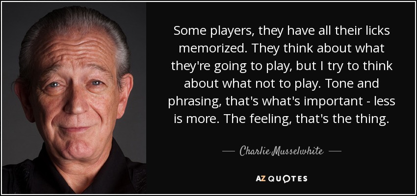 Some players, they have all their licks memorized. They think about what they're going to play, but I try to think about what not to play. Tone and phrasing, that's what's important - less is more. The feeling, that's the thing. - Charlie Musselwhite