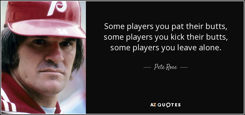 Some players you pat their butts, some players you kick their butts, some players you leave alone. - Pete Rose