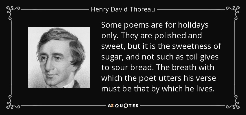 Some poems are for holidays only. They are polished and sweet, but it is the sweetness of sugar, and not such as toil gives to sour bread. The breath with which the poet utters his verse must be that by which he lives. - Henry David Thoreau