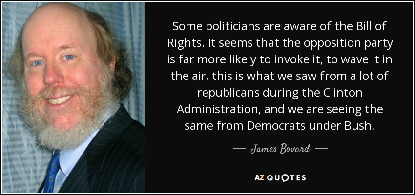 Some politicians are aware of the Bill of Rights. It seems that the opposition party is far more likely to invoke it, to wave it in the air, this is what we saw from a lot of republicans during the Clinton Administration, and we are seeing the same from Democrats under Bush. - James Bovard