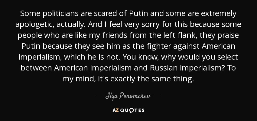 Some politicians are scared of Putin and some are extremely apologetic, actually. And I feel very sorry for this because some people who are like my friends from the left flank, they praise Putin because they see him as the fighter against American imperialism, which he is not. You know, why would you select between American imperialism and Russian imperialism? To my mind, it's exactly the same thing. - Ilya Ponomarev