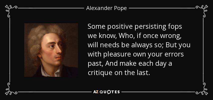 Some positive persisting fops we know, Who, if once wrong, will needs be always so; But you with pleasure own your errors past, And make each day a critique on the last. - Alexander Pope