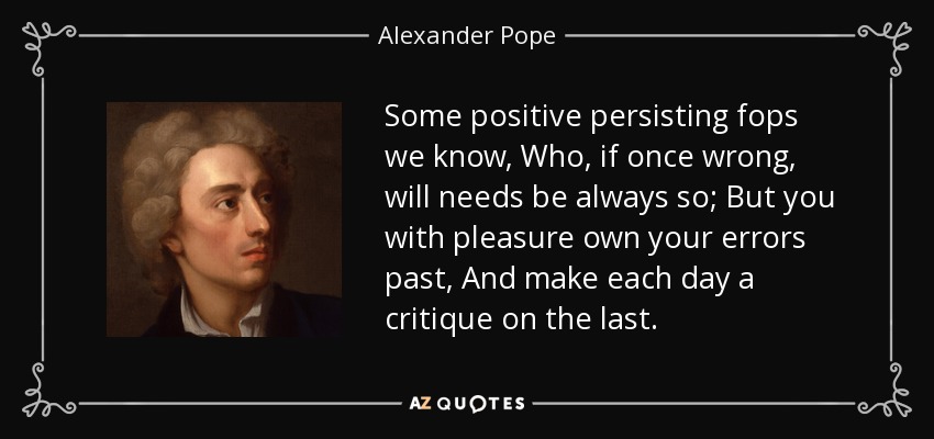 Some positive persisting fops we know, Who, if once wrong, will needs be always so; But you with pleasure own your errors past, And make each day a critique on the last. - Alexander Pope
