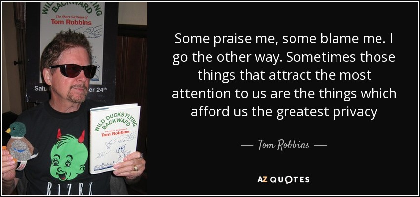 Some praise me, some blame me. I go the other way. Sometimes those things that attract the most attention to us are the things which afford us the greatest privacy - Tom Robbins
