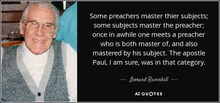 Some preachers master thier subjects; some subjects master the preacher; once in awhile one meets a preacher who is both master of, and also mastered by his subject. The apostle Paul, I am sure, was in that category. - Leonard Ravenhill
