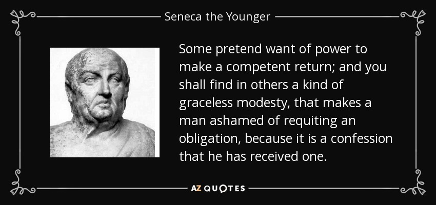 Some pretend want of power to make a competent return; and you shall find in others a kind of graceless modesty, that makes a man ashamed of requiting an obligation, because it is a confession that he has received one. - Seneca the Younger