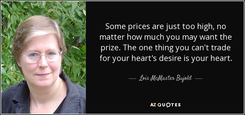 Some prices are just too high, no matter how much you may want the prize. The one thing you can't trade for your heart's desire is your heart. - Lois McMaster Bujold