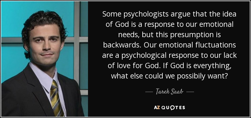 Some psychologists argue that the idea of God is a response to our emotional needs, but this presumption is backwards. Our emotional fluctuations are a psychological response to our lack of love for God. If God is everything, what else could we possibily want? - Tarek Saab