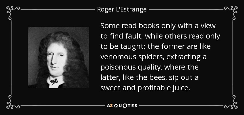 Some read books only with a view to find fault, while others read only to be taught; the former are like venomous spiders, extracting a poisonous quality, where the latter, like the bees, sip out a sweet and profitable juice. - Roger L'Estrange