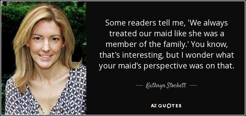 Some readers tell me, 'We always treated our maid like she was a member of the family.' You know, that's interesting, but I wonder what your maid's perspective was on that. - Kathryn Stockett