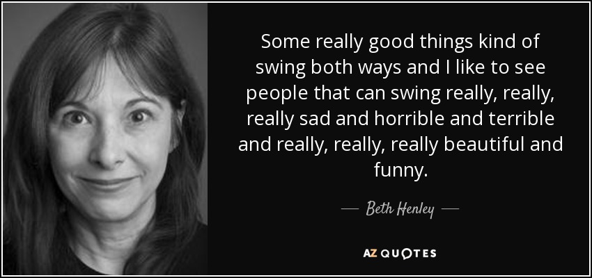 Some really good things kind of swing both ways and I like to see people that can swing really, really, really sad and horrible and terrible and really, really, really beautiful and funny. - Beth Henley