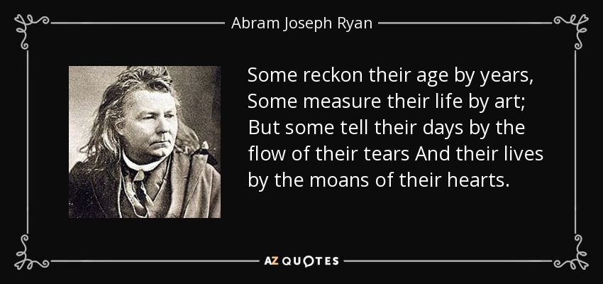 Some reckon their age by years, Some measure their life by art; But some tell their days by the flow of their tears And their lives by the moans of their hearts. - Abram Joseph Ryan