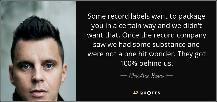 Some record labels want to package you in a certain way and we didn't want that. Once the record company saw we had some substance and were not a one hit wonder. They got 100% behind us. - Christian Burns