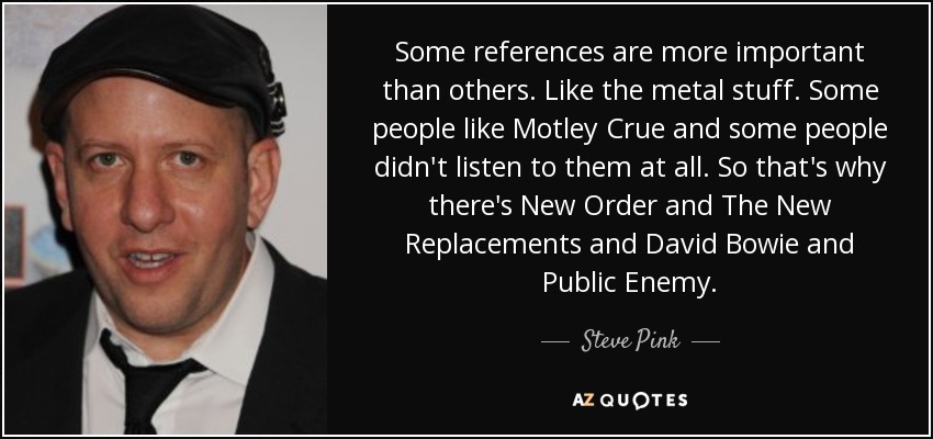 Some references are more important than others. Like the metal stuff. Some people like Motley Crue and some people didn't listen to them at all. So that's why there's New Order and The New Replacements and David Bowie and Public Enemy. - Steve Pink