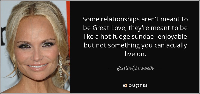 Some relationships aren't meant to be Great Love; they're meant to be like a hot fudge sundae--enjoyable but not something you can acually live on. - Kristin Chenoweth
