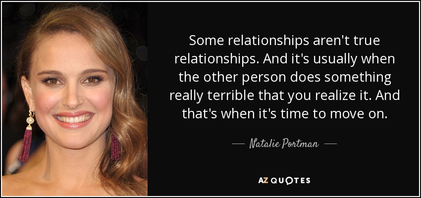 Some relationships aren't true relationships. And it's usually when the other person does something really terrible that you realize it. And that's when it's time to move on. - Natalie Portman