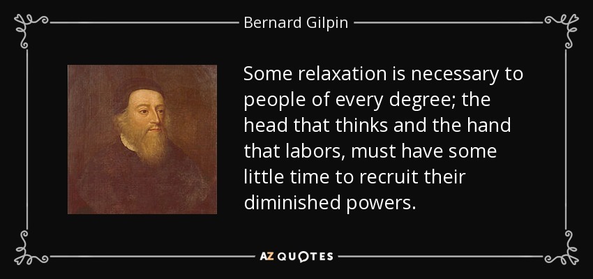 Some relaxation is necessary to people of every degree; the head that thinks and the hand that labors, must have some little time to recruit their diminished powers. - Bernard Gilpin
