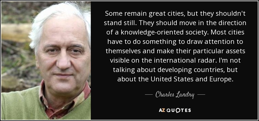Some remain great cities, but they shouldn't stand still. They should move in the direction of a knowledge-oriented society. Most cities have to do something to draw attention to themselves and make their particular assets visible on the international radar. I'm not talking about developing countries, but about the United States and Europe. - Charles Landry