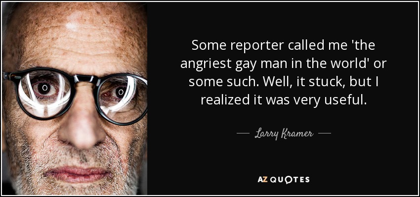 Some reporter called me 'the angriest gay man in the world' or some such. Well, it stuck, but I realized it was very useful. - Larry Kramer