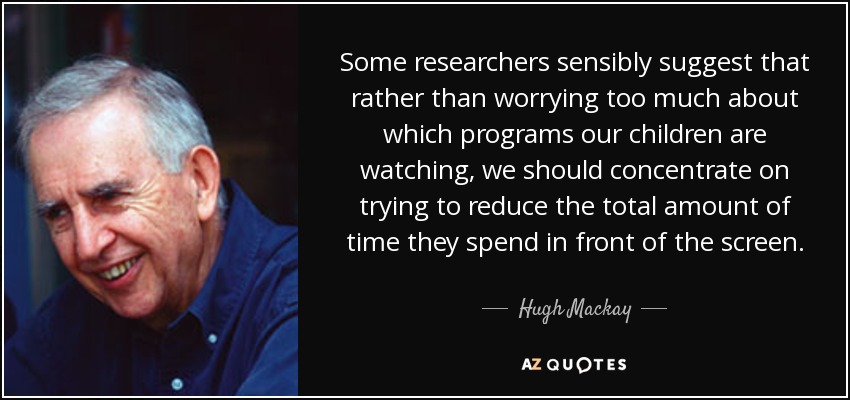 Some researchers sensibly suggest that rather than worrying too much about which programs our children are watching, we should concentrate on trying to reduce the total amount of time they spend in front of the screen. - Hugh Mackay