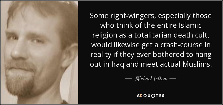 Some right-wingers, especially those who think of the entire Islamic religion as a totalitarian death cult, would likewise get a crash-course in reality if they ever bothered to hang out in Iraq and meet actual Muslims. - Michael Totten