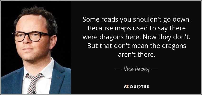 Some roads you shouldn't go down. Because maps used to say there were dragons here. Now they don't. But that don't mean the dragons aren't there. - Noah Hawley