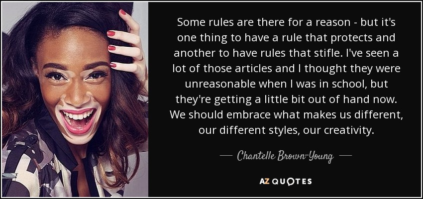 Some rules are there for a reason - but it's one thing to have a rule that protects and another to have rules that stifle. I've seen a lot of those articles and I thought they were unreasonable when I was in school, but they're getting a little bit out of hand now. We should embrace what makes us different, our different styles, our creativity. - Chantelle Brown-Young