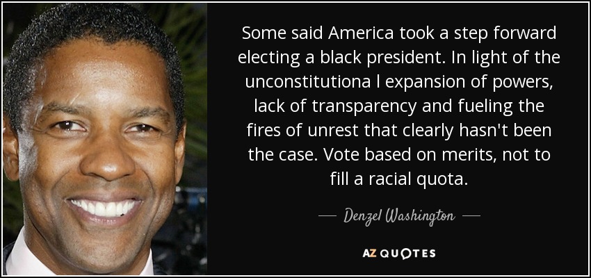 Some said America took a step forward electing a black president. In light of the unconstitutiona l expansion of powers, lack of transparency and fueling the fires of unrest that clearly hasn't been the case. Vote based on merits, not to fill a racial quota. - Denzel Washington