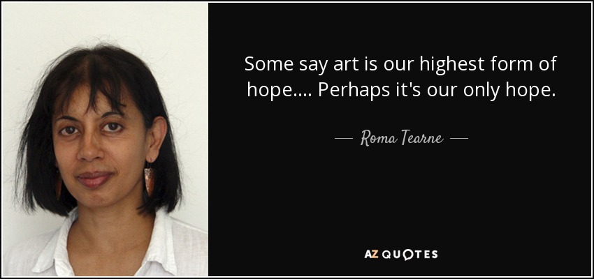 Some say art is our highest form of hope. . . . Perhaps it's our only hope. - Roma Tearne