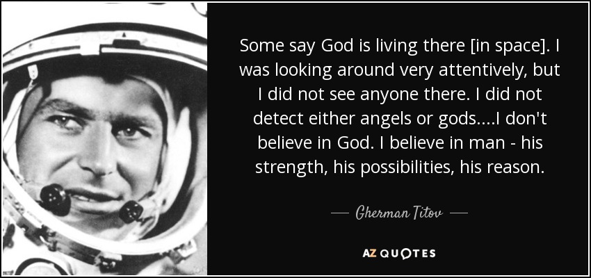 Some say God is living there [in space]. I was looking around very attentively, but I did not see anyone there. I did not detect either angels or gods....I don't believe in God. I believe in man - his strength, his possibilities, his reason. - Gherman Titov