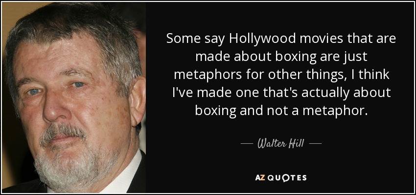 Some say Hollywood movies that are made about boxing are just metaphors for other things, I think I've made one that's actually about boxing and not a metaphor. - Walter Hill
